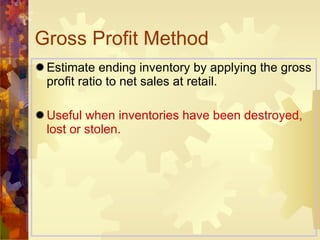 Gross Profit Method Estimate ending inventory by applying the gross profit ratio to net sales at retail. Useful when inventories have been destroyed, lost or stolen. 
