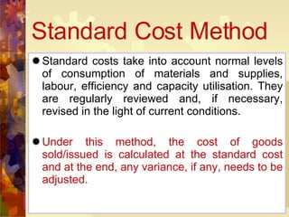 Standard Cost Method Standard costs take into account normal levels of consumption of materials and supplies, labour, efficiency and capacity utilisation. They are regularly reviewed and, if necessary, revised in the light of current conditions. Under this method, the cost of goods sold/issued is calculated at the standard cost and at the end, any variance, if any, needs to be adjusted. 