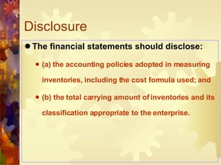 Disclosure  The financial statements should disclose: (a) the accounting policies adopted in measuring inventories, including the cost formula used; and (b) the total carrying amount of inventories and its classification appropriate to the enterprise. 