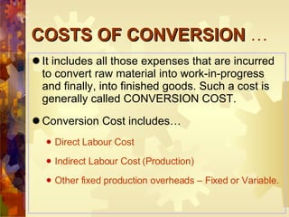COSTS OF CONVERSION  … It includes all those expenses that are incurred to convert raw material into work-in-progress and finally, into finished goods. Such a cost is generally called CONVERSION COST. Conversion Cost includes… Direct Labour Cost Indirect Labour Cost (Production) Other fixed production overheads – Fixed or Variable. 