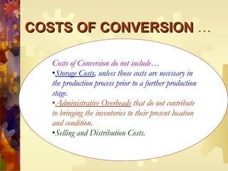 COSTS OF CONVERSION  … Costs of Conversion do not include… Storage Costs , unless those costs are necessary in the production process prior to a further production stage. Administrative Overheads  that do not contribute to bringing the inventories to their present location and condition. Selling and Distribution Costs. 