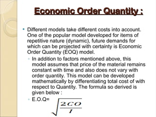 Economic Order Quantity :
Economic Order Quantity :
 Different models take different costs into account.
One of the popular model developed for items of
repetitive nature (dynamic), future demands for
which can be projected with certainty is Economic
Order Quantity (EOQ) model.
◦ In addition to factors mentioned above, this
model assumes that price of the material remains
constant with time and also does not vary with
order quantity. This model can be developed
mathematically by differentiating total cost of with
respect to Quantity. The formula so derived is
given below :
◦ E.O.Q=
 