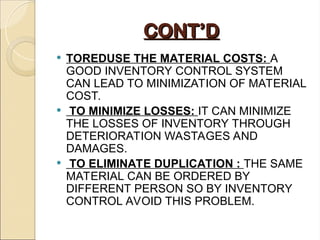 CONT’D
CONT’D
 TOREDUSE THE MATERIAL COSTS: A
GOOD INVENTORY CONTROL SYSTEM
CAN LEAD TO MINIMIZATION OF MATERIAL
COST.
 TO MINIMIZE LOSSES: IT CAN MINIMIZE
THE LOSSES OF INVENTORY THROUGH
DETERIORATION WASTAGES AND
DAMAGES.
 TO ELIMINATE DUPLICATION : THE SAME
MATERIAL CAN BE ORDERED BY
DIFFERENT PERSON SO BY INVENTORY
CONTROL AVOID THIS PROBLEM.
 