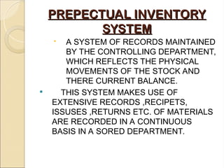 PREPECTUAL INVENTORY
PREPECTUAL INVENTORY
SYSTEM
SYSTEM
 A SYSTEM OF RECORDS MAINTAINED
BY THE CONTROLLING DEPARTMENT,
WHICH REFLECTS THE PHYSICAL
MOVEMENTS OF THE STOCK AND
THERE CURRENT BALANCE.
 THIS SYSTEM MAKES USE OF
EXTENSIVE RECORDS ,RECIPETS,
ISSUSES ,RETURNS ETC. OF MATERIALS
ARE RECORDED IN A CONTINUOUS
BASIS IN A SORED DEPARTMENT.
 