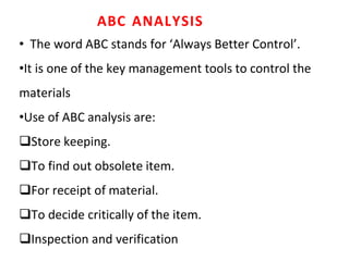 ABC ANALYSIS
• The word ABC stands for ‘Always Better Control’.
•It is one of the key management tools to control the
materials
•Use of ABC analysis are:
Store keeping.
To find out obsolete item.
For receipt of material.
To decide critically of the item.
Inspection and verification
 