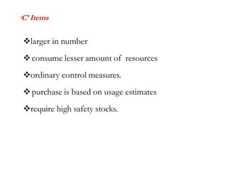 ‘C’ Items
larger in number
consume lesser amount of resources
ordinary control measures.
purchase is based on usage estimates
require high safety stocks.
 