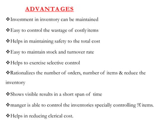 ADVANTA GES
Investment in inventory can be maintained
Easy to control the wastage of costlyitems
Helps in maintaining safety to the total cost
Easy to maintain stock and turnover rate
Helps to exercise selective control
Rationalizes the number of orders, number of items & reduce the
inventory
Shows visible results in a short span of time
manger is able to control the inventories specially controlling ‘A’ items.
Helps in reducing clerical cost.
 