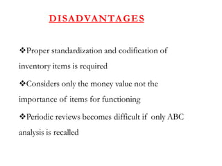 DISADVANTAGES
Proper standardization and codification of
inventory items is required
Considers only the money value not the
importance of items for functioning
Periodic reviews becomes difficult if only ABC
analysis is recalled
 
