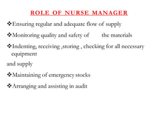 ROLE OF NURSE MANAGER
Ensuring regular and adequate flow of supply
Monitoring quality and safety of the materials
Indenting, receiving ,storing , checking for all necessary
equipment
and supply
Maintaining of emergency stocks
Arranging and assisting in audit
 