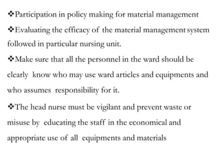 Participation in policy making for material management
Evaluating the efficacy of the material managementsystem
followed in particular nursing unit.
Make sure that all the personnel in the ward should be
clearly know who may use ward articles and equipments and
who assumes responsibility for it.
The head nurse must be vigilant and prevent waste or
misuse by educating the staff in the economical and
appropriate use of all equipments and materials
 