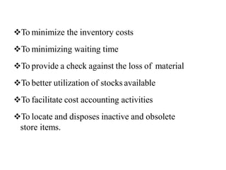 To minimize the inventory costs
To minimizing waiting time
To provide a check against the loss of material
To better utilization of stocks available
To facilitate cost accounting activities
To locate and disposes inactive and obsolete
store items.
 