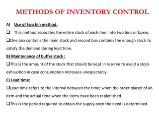 METHODS OF INVENTORY CONTROL
A) Use of two bin method:
 This method separates the entire stock of each item into two bins or boxes.
One box contains the main stock and second box contains the enough stock to
satisfy the demand during lead time.
B) Maintenance of buffer stock :
This is the amount of the stock that should be kept in reserve to avoid a stock
exhaustion in case consumption increases unexpectedly.
C) Lead time:
Lead time refers to the interval between the time; when the order placed of an
item and the actual time when the items have been replenished.
This is the period required to obtain the supply once the need is determined.
 