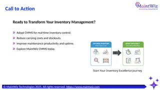 10
Adopt CMMS for real-time inventory control.
Reduce carrying costs and stockouts.
Improve maintenance productivity and uptime.
Explore MaintWiz CMMS today.
Ready to Transform Your Inventory Management?
Start Your Inventory Excellence Journey
© MaintWiz Technologies 2025. All rights reserved. https://www.maintwiz.com
Call to Action
 