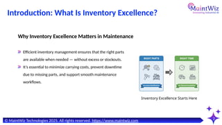 Introduction: What Is Inventory Excellence?
2
Why Inventory Excellence Matters in Maintenance
© MaintWiz Technologies 2025. All rights reserved. https://www.maintwiz.com
Inventory Excellence Starts Here
Efficient inventory management ensures that the right parts
are available when needed — without excess or stockouts.
It’s essential to minimize carrying costs, prevent downtime
due to missing parts, and support smooth maintenance
workflows.
 