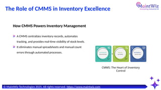 The Role of CMMS in Inventory Excellence
3
CMMS: The Heart of Inventory
Control
How CMMS Powers Inventory Management
A CMMS centralizes inventory records, automates
tracking, and provides real-time visibility of stock levels.
It eliminates manual spreadsheets and manual count
errors through automated processes.
© MaintWiz Technologies 2025. All rights reserved. https://www.maintwiz.com
 