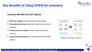 Key Benefits of Using CMMS for Inventory
4
Inventory Benefits You Can’t Ignore
Real-Time Tracking: Instant visibility into stock levels.
Automated Reordering: Alerts and reorder points to avoid
stockouts.
Accurate Data & Analytics: Analyze usage and forecast
demand.
Supply Chain Integration: Sync with procurement and ERP
systems.
© MaintWiz Technologies 2025. All rights reserved. https://www.maintwiz.com
Visibility + Accuracy + Control
 
