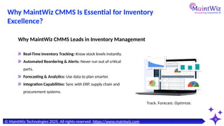 9
Real-Time Inventory Tracking: Know stock levels instantly.
Automated Reordering & Alerts: Never run out of critical
parts.
Forecasting & Analytics: Use data to plan smarter.
Integration Capabilities: Sync with ERP, supply chain and
procurement systems.
Why MaintWiz CMMS Leads in Inventory Management
Track. Forecast. Optimize.
© MaintWiz Technologies 2025. All rights reserved. https://www.maintwiz.com
Why MaintWiz CMMS Is Essential for Inventory
Excellence?
 