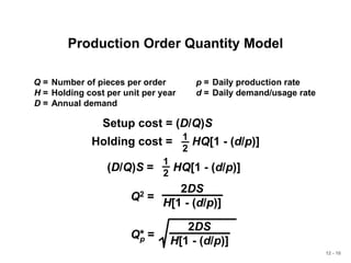 12 - 10
Production Order Quantity Model
Q = Number of pieces per order p = Daily production rate
H = Holding cost per unit per year d = Daily demand/usage rate
D = Annual demand
Q2 =
2DS
H[1 - (d/p)]
Q* =
2DS
H[1 - (d/p)]
p
Setup cost = (D/Q)S
Holding cost = HQ[1 - (d/p)]
1
2
(D/Q)S = HQ[1 - (d/p)]
1
2
 