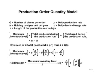 12 - 9
Production Order Quantity Model
Q = Number of pieces per order p = Daily production rate
H = Holding cost per unit per year d = Daily demand/usage rate
t = Length of the production run in days
= –
Maximum
inventory level
Total produced during
the production run
Total used during
the production run
= pt – dt
However, Q = total produced = pt ; thus t = Q/p
Maximum
inventory level = p – d = Q 1 –
Q
p
Q
p
d
p
Holding cost = (H) = 1 – H
d
p
Q
2
Maximum inventory level
2
 