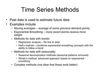 Time Series Methods
• Past data is used to estimate future data
• Examples include
   – Moving averages – average of some previous demand points.
   – Exponential Smoothing – more recent points receive more
     weight
   – Methods for data with trends:
      • Regression analysis – fits line to data
      • Holt’s method – combines exponential smoothing concepts with the
        ability to follow a trend
   – Methods for data with seasonality
      • Seasonal decomposition methods (seasonal patterns removed)
      • Winter’s method: advanced approach based on exponential
        smoothing
   – Complex methods (not clear that these work better)
 