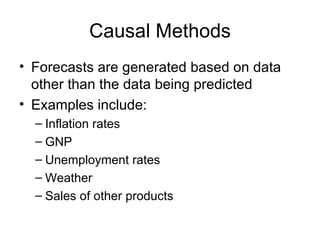 Causal Methods
• Forecasts are generated based on data
  other than the data being predicted
• Examples include:
  – Inflation rates
  – GNP
  – Unemployment rates
  – Weather
  – Sales of other products
 