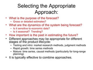 Selecting the Appropriate
                 Approach:
• What is the purpose of the forecast?
   – Gross or detailed estimates?
• What are the dynamics of the system being forecast?
   – Is it sensitive to economic data?
   – Is it seasonal? Trending?
• How important is the past in estimating the future?
• Different approaches may be appropriate for different
  stages of the product lifecycle:
   – Testing and intro: market research methods, judgment methods
   – Rapid growth: time series methods
   – Mature: time series, causal methods (particularly for long-range
     planning)
• It is typically effective to combine approaches.
 