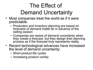 The Effect of
         Demand Uncertainty
• Most companies treat the world as if it were
  predictable:
  – Production and inventory planning are based on
    forecasts of demand made far in advance of the
    selling season
  – Companies are aware of demand uncertainty when
    they create a forecast, but they design their planning
    process as if the forecast truly represents reality
• Recent technological advances have increased
  the level of demand uncertainty:
  – Short product life cycles
  – Increasing product variety
 