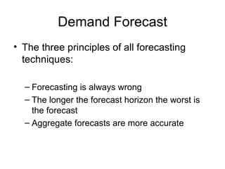 Demand Forecast
• The three principles of all forecasting
  techniques:

  – Forecasting is always wrong
  – The longer the forecast horizon the worst is
    the forecast
  – Aggregate forecasts are more accurate
 