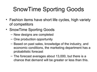 SnowTime Sporting Goods
• Fashion items have short life cycles, high variety
  of competitors
• SnowTime Sporting Goods
  – New designs are completed
  – One production opportunity
  – Based on past sales, knowledge of the industry, and
    economic conditions, the marketing department has a
    probabilistic forecast
  – The forecast averages about 13,000, but there is a
    chance that demand will be greater or less than this.
 