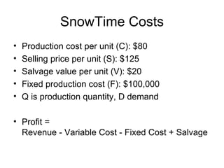 SnowTime Costs
•   Production cost per unit (C): $80
•   Selling price per unit (S): $125
•   Salvage value per unit (V): $20
•   Fixed production cost (F): $100,000
•   Q is production quantity, D demand

• Profit =
  Revenue - Variable Cost - Fixed Cost + Salvage
 