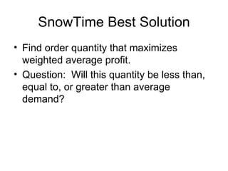 SnowTime Best Solution
• Find order quantity that maximizes
  weighted average profit.
• Question: Will this quantity be less than,
  equal to, or greater than average
  demand?
 