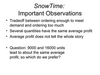 SnowTime:
      Important Observations
• Tradeoff between ordering enough to meet
  demand and ordering too much
• Several quantities have the same average profit
• Average profit does not tell the whole story

• Question: 9000 and 16000 units
  lead to about the same average
  profit, so which do we prefer?
 
