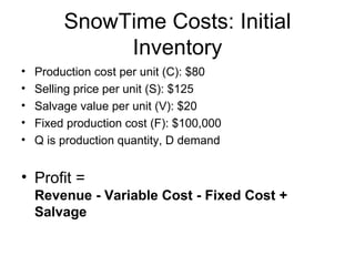 SnowTime Costs: Initial
              Inventory
•   Production cost per unit (C): $80
•   Selling price per unit (S): $125
•   Salvage value per unit (V): $20
•   Fixed production cost (F): $100,000
•   Q is production quantity, D demand


• Profit =
    Revenue - Variable Cost - Fixed Cost +
    Salvage
 