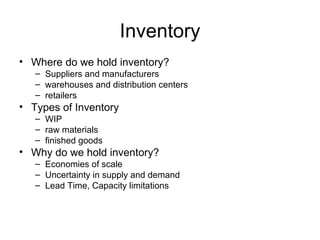Inventory
• Where do we hold inventory?
   – Suppliers and manufacturers
   – warehouses and distribution centers
   – retailers
• Types of Inventory
   – WIP
   – raw materials
   – finished goods
• Why do we hold inventory?
   – Economies of scale
   – Uncertainty in supply and demand
   – Lead Time, Capacity limitations
 