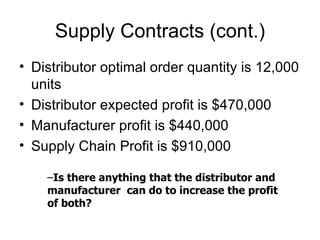 Supply Contracts (cont.)
• Distributor optimal order quantity is 12,000
  units
• Distributor expected profit is $470,000
• Manufacturer profit is $440,000
• Supply Chain Profit is $910,000

    –Is there anything that the distributor and
    manufacturer can do to increase the profit
    of both?
 