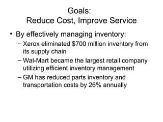 Goals:
     Reduce Cost, Improve Service
• By effectively managing inventory:
  – Xerox eliminated $700 million inventory from
    its supply chain
  – Wal-Mart became the largest retail company
    utilizing efficient inventory management
  – GM has reduced parts inventory and
    transportation costs by 26% annually
 