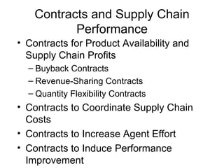 Contracts and Supply Chain
           Performance
• Contracts for Product Availability and
  Supply Chain Profits
  – Buyback Contracts
  – Revenue-Sharing Contracts
  – Quantity Flexibility Contracts
• Contracts to Coordinate Supply Chain
  Costs
• Contracts to Increase Agent Effort
• Contracts to Induce Performance
  Improvement
 