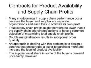 Contracts for Product Availability
     and Supply Chain Profits
• Many shortcomings in supply chain performance occur
  because the buyer and supplier are separate
  organizations and each tries to optimize its own profit
• Total supply chain profits might therefore be lower than if
  the supply chain coordinated actions to have a common
  objective of maximizing total supply chain profits
• Double marginalization results in suboptimal order
  quantity
• An approach to dealing with this problem is to design a
  contract that encourages a buyer to purchase more and
  increase the level of product availability
• The supplier must share in some of the buyer’s demand
  uncertainty, however
 