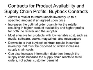 Contracts for Product Availability and
Supply Chain Profits: Buyback Contracts
• Allows a retailer to return unsold inventory up to a
  specified amount at an agreed upon price
• Increases the optimal order quantity for the retailer,
  resulting in higher product availability and higher profits
  for both the retailer and the supplier
• Most effective for products with low variable cost, such as
  music, software, books, magazines, and newspapers
• Downside is that buyback contract results in surplus
  inventory that must be disposed of, which increases
  supply chain costs
• Can also increase information distortion through the
  supply chain because the supply chain reacts to retail
  orders, not actual customer demand
 
