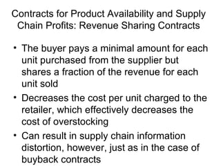 Contracts for Product Availability and Supply
 Chain Profits: Revenue Sharing Contracts

• The buyer pays a minimal amount for each
  unit purchased from the supplier but
  shares a fraction of the revenue for each
  unit sold
• Decreases the cost per unit charged to the
  retailer, which effectively decreases the
  cost of overstocking
• Can result in supply chain information
  distortion, however, just as in the case of
  buyback contracts
 