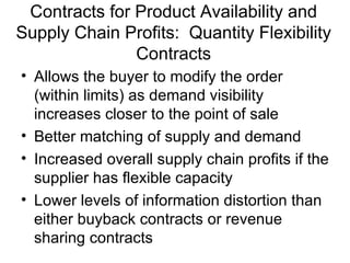 Contracts for Product Availability and
Supply Chain Profits: Quantity Flexibility
               Contracts
• Allows the buyer to modify the order
  (within limits) as demand visibility
  increases closer to the point of sale
• Better matching of supply and demand
• Increased overall supply chain profits if the
  supplier has flexible capacity
• Lower levels of information distortion than
  either buyback contracts or revenue
  sharing contracts
 