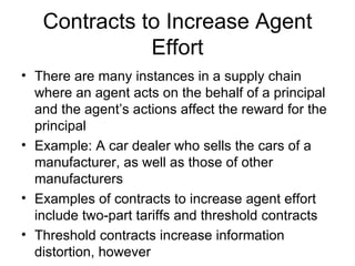 Contracts to Increase Agent
              Effort
• There are many instances in a supply chain
  where an agent acts on the behalf of a principal
  and the agent’s actions affect the reward for the
  principal
• Example: A car dealer who sells the cars of a
  manufacturer, as well as those of other
  manufacturers
• Examples of contracts to increase agent effort
  include two-part tariffs and threshold contracts
• Threshold contracts increase information
  distortion, however
 