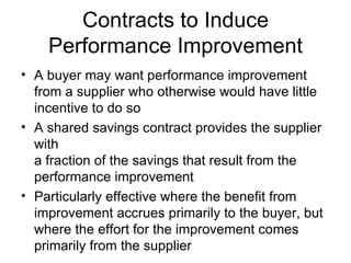 Contracts to Induce
    Performance Improvement
• A buyer may want performance improvement
  from a supplier who otherwise would have little
  incentive to do so
• A shared savings contract provides the supplier
  with
  a fraction of the savings that result from the
  performance improvement
• Particularly effective where the benefit from
  improvement accrues primarily to the buyer, but
  where the effort for the improvement comes
  primarily from the supplier
 