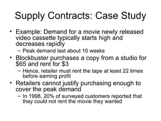 Supply Contracts: Case Study
• Example: Demand for a movie newly released
  video cassette typically starts high and
  decreases rapidly
  – Peak demand last about 10 weeks
• Blockbuster purchases a copy from a studio for
  $65 and rent for $3
  – Hence, retailer must rent the tape at least 22 times
    before earning profit
• Retailers cannot justify purchasing enough to
  cover the peak demand
  – In 1998, 20% of surveyed customers reported that
    they could not rent the movie they wanted
 