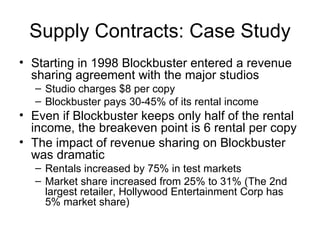 Supply Contracts: Case Study
• Starting in 1998 Blockbuster entered a revenue
  sharing agreement with the major studios
  – Studio charges $8 per copy
  – Blockbuster pays 30-45% of its rental income
• Even if Blockbuster keeps only half of the rental
  income, the breakeven point is 6 rental per copy
• The impact of revenue sharing on Blockbuster
  was dramatic
  – Rentals increased by 75% in test markets
  – Market share increased from 25% to 31% (The 2nd
    largest retailer, Hollywood Entertainment Corp has
    5% market share)
 