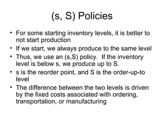 (s, S) Policies
• For some starting inventory levels, it is better to
  not start production
• If we start, we always produce to the same level
• Thus, we use an (s,S) policy. If the inventory
  level is below s, we produce up to S.
• s is the reorder point, and S is the order-up-to
  level
• The difference between the two levels is driven
  by the fixed costs associated with ordering,
  transportation, or manufacturing
 