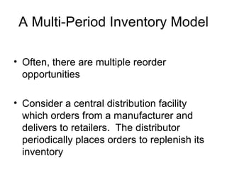 A Multi-Period Inventory Model

• Often, there are multiple reorder
  opportunities

• Consider a central distribution facility
  which orders from a manufacturer and
  delivers to retailers. The distributor
  periodically places orders to replenish its
  inventory
 