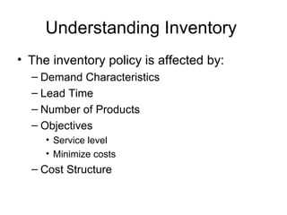 Understanding Inventory
• The inventory policy is affected by:
  – Demand Characteristics
  – Lead Time
  – Number of Products
  – Objectives
     • Service level
     • Minimize costs
  – Cost Structure
 