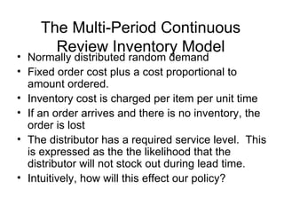 The Multi-Period Continuous
      Review Inventory Model
• Normally distributed random demand
• Fixed order cost plus a cost proportional to
  amount ordered.
• Inventory cost is charged per item per unit time
• If an order arrives and there is no inventory, the
  order is lost
• The distributor has a required service level. This
  is expressed as the the likelihood that the
  distributor will not stock out during lead time.
• Intuitively, how will this effect our policy?
 