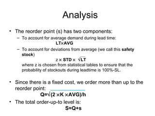 Analysis
• The reorder point (s) has two components:
   – To account for average demand during lead time:
                        LT×AVG
   – To account for deviations from average (we call this safety
     stock)
                        z × STD × √LT
     where z is chosen from statistical tables to ensure that the
     probability of stockouts during leadtime is 100%-SL.

• Since there is a fixed cost, we order more than up to the
  reorder point:
             Q=√(2 ×K ×AVG)/h
• The total order-up-to level is:
                         S=Q+s
 